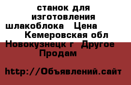 станок для изготовления шлакоблока › Цена ­ 55 000 - Кемеровская обл., Новокузнецк г. Другое » Продам   